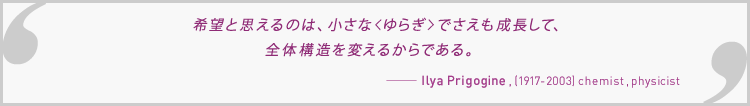 希望と思えるのは、小さな＜ゆらぎ＞でさえも成長して、全体構造を変えるからである。Ilya Prigogine , (1917-2003) chemist , physicist